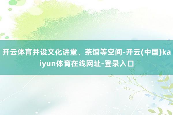 开云体育并设文化讲堂、茶馆等空间-开云(中国)kaiyun体育在线网址-登录入口