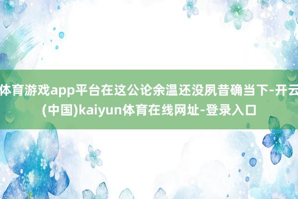 体育游戏app平台在这公论余温还没夙昔确当下-开云(中国)kaiyun体育在线网址-登录入口