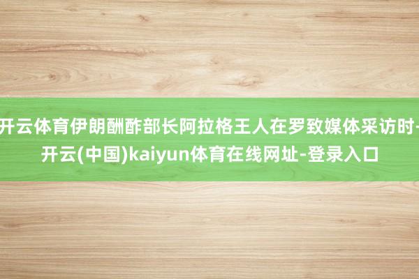 开云体育伊朗酬酢部长阿拉格王人在罗致媒体采访时-开云(中国)kaiyun体育在线网址-登录入口