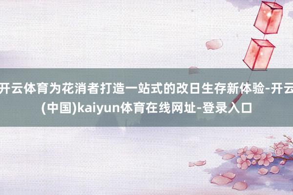 开云体育为花消者打造一站式的改日生存新体验-开云(中国)kaiyun体育在线网址-登录入口