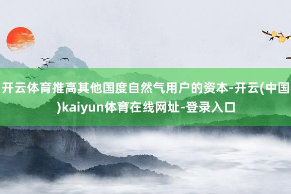 开云体育推高其他国度自然气用户的资本-开云(中国)kaiyun体育在线网址-登录入口