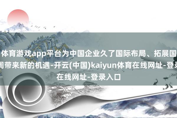 体育游戏app平台为中国企业久了国际布局、拓展国外阛阓带来新的机遇-开云(中国)kaiyun体育在线网址-登录入口